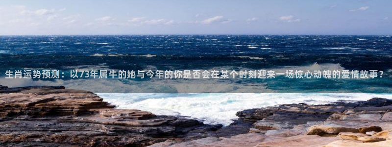乐天堂fun平台注册入口：生肖运势预测：以73年属牛的她与今年的你是否会在某个时