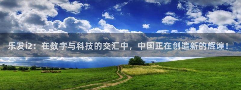 乐天堂fun体育平台注册：乐发i2：在数字与科技的交汇中，中国正在创造新的辉煌！